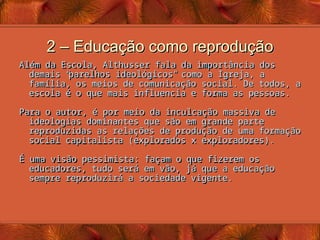 2 – Educação como reprodução
2 – Educação como reprodução
Além da Escola, Althusser fala da importância dos
Além da Escola, Althusser fala da importância dos
demais
demais “
“
parelhos ideológicos
parelhos ideológicos”
” como a Igreja, a
como a Igreja, a
família, os meios de comunicação social. De todos, a
família, os meios de comunicação social. De todos, a
escola é o que mais influencia e forma as pessoas.
escola é o que mais influencia e forma as pessoas.
Para o autor, é por meio da inculcação massiva de
Para o autor, é por meio da inculcação massiva de
ideologias dominantes que são em grande parte
ideologias dominantes que são em grande parte
reproduzidas as relações de produção de uma formação
reproduzidas as relações de produção de uma formação
social capitalista (explorados x exploradores).
social capitalista (explorados x exploradores).
É uma visão pessimista: façam o que fizerem os
É uma visão pessimista: façam o que fizerem os
educadores, tudo será em vão, já que a educação
educadores, tudo será em vão, já que a educação
sempre reproduzirá a sociedade vigente.
sempre reproduzirá a sociedade vigente.
 