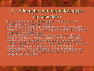 3 – Educação como transformação
3 – Educação como transformação
da sociedade
da sociedade
Esta tendência busca compreender a educação como
mediação de um projeto social.
Pensa-se que é possível compreender a educação como
dentro da sociedade, com a possibilidade de trabalhar
para que se democratize.
Para os autores que pensam nesta corrente, deve-se
superar tanto o poder ilusório como a impotência.
Como não é uma concepção otimista e baseada em uma
visão ilusória, é crítica. Como admite que é possível
mudar, dentro dos limites, é transformadora.
É importante, nesta concepção, a visão dialética da
educação, como instancia mediadora que serve a um
projeto de sociedade.
 
