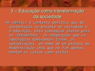 3 – Educação como transformação
3 – Educação como transformação
da sociedade
da sociedade
Ao admitir o contexto político que dá
Ao admitir o contexto político que dá
sustentação ao projeto de sociedade e
sustentação ao projeto de sociedade e
à educação, esta concepção alerta para
à educação, esta concepção alerta para
as
as “
“
armadilhas
armadilhas”
”
: as adaptações que as
: as adaptações que as
ideologias dominantes fazem, as
ideologias dominantes fazem, as
apropriações, em nome de um projeto de
apropriações, em nome de um projeto de
modernização (mas que no fim apenas
modernização (mas que no fim apenas
mantém as coisas como estão).
mantém as coisas como estão).
 