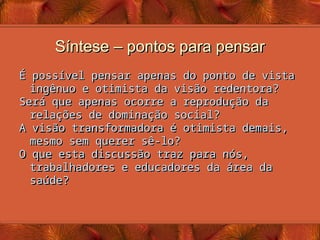 Síntese – pontos para pensar
Síntese – pontos para pensar
É possível pensar apenas do ponto de vista
É possível pensar apenas do ponto de vista
ingênuo e otimista da visão redentora?
ingênuo e otimista da visão redentora?
Será que apenas ocorre a reprodução da
Será que apenas ocorre a reprodução da
relações de dominação social?
relações de dominação social?
A visão transformadora é otimista demais,
A visão transformadora é otimista demais,
mesmo sem querer sê-lo?
mesmo sem querer sê-lo?
O que esta discussão traz para nós,
O que esta discussão traz para nós,
trabalhadores e educadores da área da
trabalhadores e educadores da área da
saúde?
saúde?
 