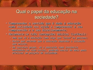 Qual o papel da educação na
Qual o papel da educação na
sociedade?
sociedade?
• Compreender o sentido que é dado à educação
Compreender o sentido que é dado à educação
numa sociedade nos ajuda a compreender a sua
numa sociedade nos ajuda a compreender a sua
compreensão e o seu direcionamento;
compreensão e o seu direcionamento;
• Reconhece-se três concepções básicas (Luckesi):
Reconhece-se três concepções básicas (Luckesi):
– Uma que vê a educação como algo que
Uma que vê a educação como algo que “
“
salva
salva”
” as pessoas;
as pessoas;
– Outra que entende que a educação reproduz a situação
Outra que entende que a educação reproduz a situação
que existe;
que existe;
– Um terceiro grupo, vê a educação como instância
Um terceiro grupo, vê a educação como instância
mediadora na vida social, podendo servir de meio para
mediadora na vida social, podendo servir de meio para
efetivar um projeto de sociedade.
efetivar um projeto de sociedade.
 