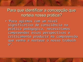 Para que identificar a concepção que
Para que identificar a concepção que
norteia nossa prática?
norteia nossa prática?
• “
“
Para agirmos com um nível
Para agirmos com um nível
significativo de consciência na
significativo de consciência na
prática pedagógica, necessitamos
prática pedagógica, necessitamos
compreender essas perspectivas e
compreender essas perspectivas e
criticamente produzir ma compreensão
criticamente produzir ma compreensão
que venha a nortear o nosso trabalh
que venha a nortear o nosso trabalh
o
o”
”
.
.
 