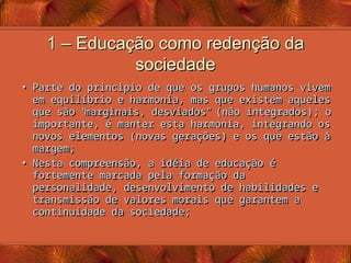 1 – Educação como redenção da
1 – Educação como redenção da
sociedade
sociedade
• Parte do principio de que os grupos humanos vivem
Parte do principio de que os grupos humanos vivem
em equilíbrio e harmonia, mas que existem aqueles
em equilíbrio e harmonia, mas que existem aqueles
que são
que são “
“
marginais, desviados
marginais, desviados”
” (não integrados); o
(não integrados); o
importante, é manter esta harmonia, integrando os
importante, é manter esta harmonia, integrando os
novos elementos (novas gerações) e os que estão à
novos elementos (novas gerações) e os que estão à
margem;
margem;
• Nesta compreensão, a idéia de educação é
Nesta compreensão, a idéia de educação é
fortemente marcada pela formação da
fortemente marcada pela formação da
personalidade, desenvolvimento de habilidades e
personalidade, desenvolvimento de habilidades e
transmissão de valores morais que garantem a
transmissão de valores morais que garantem a
continuidade da sociedade;
continuidade da sociedade;
 
