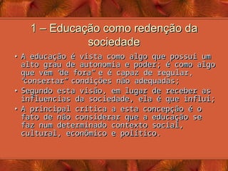 1 – Educação como redenção da
1 – Educação como redenção da
sociedade
sociedade
• A educação é vista como algo que possui um
A educação é vista como algo que possui um
alto grau de autonomia e poder; é como algo
alto grau de autonomia e poder; é como algo
que vem
que vem “
“
de fora
de fora”
” e é capaz de regular,
e é capaz de regular,
“
“
consertar
consertar”
” condições não adequadas;
condições não adequadas;
• Segundo esta visão, em lugar de receber as
Segundo esta visão, em lugar de receber as
influencias da sociedade, ela é que influi;
influencias da sociedade, ela é que influi;
• A principal crítica a esta concepção é o
A principal crítica a esta concepção é o
fato de não considerar que a educação se
fato de não considerar que a educação se
faz num determinado contexto social,
faz num determinado contexto social,
cultural, econômico e político.
cultural, econômico e político.
 