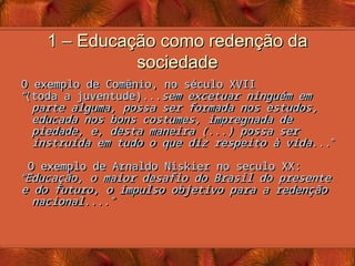 1 – Educação como redenção da
1 – Educação como redenção da
sociedade
sociedade
O exemplo de Comênio, no século XVII
O exemplo de Comênio, no século XVII
“
“
(toda a juventude)...
(toda a juventude)...sem excetuar ninguém em
sem excetuar ninguém em
parte alguma, possa ser formada nos estudos,
parte alguma, possa ser formada nos estudos,
educada nos bons costumes, impregnada de
educada nos bons costumes, impregnada de
piedade, e, desta maneira (...) possa ser
piedade, e, desta maneira (...) possa ser
instruída em tudo o que diz respeito à vida
instruída em tudo o que diz respeito à vida...
...”
”
O exemplo de Arnaldo Niskier no seculo XX:
O exemplo de Arnaldo Niskier no seculo XX:
“
“
Educação, o maior desafio do Brasil do presente
Educação, o maior desafio do Brasil do presente
e do futuro, o impulso objetivo para a redenção
e do futuro, o impulso objetivo para a redenção
nacional....
nacional....”
”
 