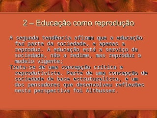 2 – Educação como reprodução
2 – Educação como reprodução
A segunda tendência afirma que a educação
A segunda tendência afirma que a educação
faz parte da sociedade, e apenas a
faz parte da sociedade, e apenas a
reproduz. A educação está a serviço da
reproduz. A educação está a serviço da
sociedade, não a redime, mas reproduz o
sociedade, não a redime, mas reproduz o
modelo vigente;
modelo vigente;
Trata-se de uma concepção crítica e
Trata-se de uma concepção crítica e
reprodutivista. Parte de uma concepção de
reprodutivista. Parte de uma concepção de
sociedade de base estruturalista, e um
sociedade de base estruturalista, e um
dos pensadores que desenvolveu reflexões
dos pensadores que desenvolveu reflexões
nesta perspectiva foi Althusser.
nesta perspectiva foi Althusser.
 