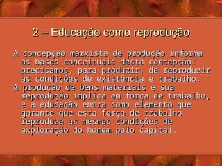 2 – Educação como reprodução
2 – Educação como reprodução
A concepção marxista de produção informa
A concepção marxista de produção informa
as bases conceituais desta concepção:
as bases conceituais desta concepção:
precisamos, para produzir, de reproduzir
precisamos, para produzir, de reproduzir
as condições de existência e trabalho.
as condições de existência e trabalho.
A produção de bens materiais e sua
A produção de bens materiais e sua
reprodução implica em força de trabalho,
reprodução implica em força de trabalho,
e a educação entra como elemento que
e a educação entra como elemento que
garante que esta força de trabalho
garante que esta força de trabalho
reproduza as mesmas condições de
reproduza as mesmas condições de
exploração do homem pelo capital.
exploração do homem pelo capital.
 