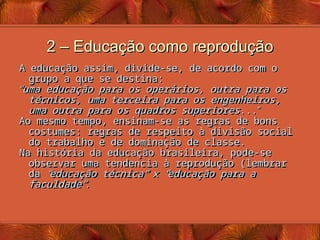 2 – Educação como reprodução
2 – Educação como reprodução
A educação assim, divide-se, de acordo com o
A educação assim, divide-se, de acordo com o
grupo a que se destina:
grupo a que se destina:
“
“
uma educação para os operários, outra para os
uma educação para os operários, outra para os
técnicos, uma terceira para os engenheiros,
técnicos, uma terceira para os engenheiros,
uma outra para os quadros superiores
uma outra para os quadros superiores...
...”
”
Ao mesmo tempo, ensinam-se as regras de bons
Ao mesmo tempo, ensinam-se as regras de bons
costumes: regras de respeito à divisão social
costumes: regras de respeito à divisão social
do trabalho e de dominação de classe.
do trabalho e de dominação de classe.
Na história da educação brasileira, pode-se
Na história da educação brasileira, pode-se
observar uma tendencia à reprodução (lembrar
observar uma tendencia à reprodução (lembrar
da
da “
“
educação técnica
educação técnica”
” x
x “
“
educação para a
educação para a
faculdade
faculdade”
”
.
.
 