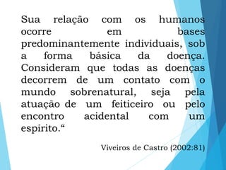 Sua relação com os humanos
ocorre em bases
predominantemente individuais, sob
a forma básica da doença.
Consideram que todas as doenças
decorrem de um contato com o
mundo sobrenatural, seja pela
atuação de um feiticeiro ou pelo
encontro acidental com um
espírito.“
Viveiros de Castro (2002:81)
 