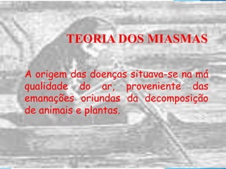 TEORIA DOS MIASMAS
A origem das doenças situava-se na má
qualidade do ar, proveniente das
emanações oriundas da decomposição
de animais e plantas.
 
