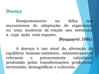 Doença
Desajustamento ou falha nos
mecanismos de adaptação do organismo,
ou uma ausência de reação aos estímulos
a cuja ação está exposto.
(Rouquayrol, 1986).
A doença é um sinal da alteração do
equilíbrio homem-ambiente, estatisticamente
relevante e precocemente calculável,
produzida pelas transformações produtivas,
territoriais, demográficas e culturais.
 