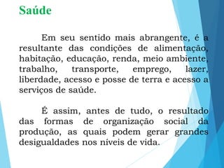 Saúde
Em seu sentido mais abrangente, é a
resultante das condições de alimentação,
habitação, educação, renda, meio ambiente,
trabalho, transporte, emprego, lazer,
liberdade, acesso e posse de terra e acesso a
serviços de saúde.
É assim, antes de tudo, o resultado
das formas de organização social da
produção, as quais podem gerar grandes
desigualdades nos níveis de vida.
 
