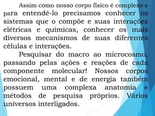Assim como nosso corpo físico é complexo e
para entendê-lo precisamos conhecer os
sistemas que o compõe e suas interações
elétricas e químicas, conhecer os mais
diversos mecanismos de suas diferentes
células e interações.
Pesquisar do macro ao microcosmo,
passando pelas ações e reações de cada
componente molecular! Nossos corpos
emocional, mental e de energia também
possuem uma complexa anatomia e
métodos de pesquisa próprios. Vários
universos interligados.
 