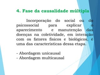 4. Fase da causalidade múltipla
Incorporação do social ou do
psicossocial para explicar o
aparecimento e manutenção das
doenças na coletividade, em interação
com os fatores físicos e biológicos, é
uma das características dessa etapa.
- Abordagem unicausal
- Abordagem multicausal
 