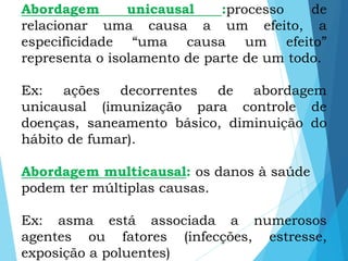Abordagem unicausal :processo de
relacionar uma causa a um efeito, a
especificidade “uma causa um efeito”
representa o isolamento de parte de um todo.
Ex: ações decorrentes de abordagem
unicausal (imunização para controle de
doenças, saneamento básico, diminuição do
hábito de fumar).
Abordagem multicausal: os danos à saúde
podem ter múltiplas causas.
Ex: asma está associada a numerosos
agentes ou fatores (infecções, estresse,
exposição a poluentes)
 