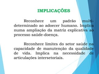 IMPLICAÇÕES
Reconhece um padrão multi-
determinado ao adoecer humano. Implica
numa ampliação da matriz explicativa ao
processo saúde-doença.
Reconhece limites do setor saúde na
capacidade de manutenção da qualidade
de vida. Implica na necessidade de
articulações intersetoriais.
 