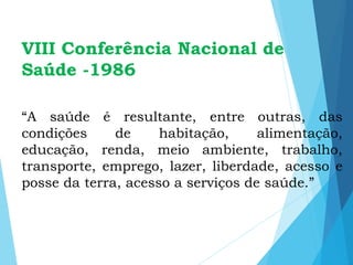 VIII Conferência Nacional de
Saúde -1986
“A saúde é resultante, entre outras, das
condições de habitação, alimentação,
educação, renda, meio ambiente, trabalho,
transporte, emprego, lazer, liberdade, acesso e
posse da terra, acesso a serviços de saúde.”
 