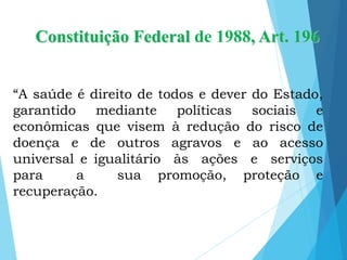 Constituição Federal de 1988, Art. 196
“A saúde é direito de todos e dever do Estado,
garantido mediante políticas sociais e
econômicas que visem à redução do risco de
doença e de outros agravos e ao acesso
universal e igualitário às ações e serviços
para a sua promoção, proteção e
recuperação.
 