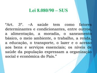 Lei 8.080/90 – SUS
“Art. 3º. –A saúde tem como fatores
determinantes e condicionantes, entre outros,
a alimentação, a moradia, o saneamento
básico, o meio ambiente, o trabalho, a renda,
a educação, o transporte, o lazer e o acesso
aos bens e serviços essenciais; os níveis de
saúde da população expressam a organização
social e econômica do País.”
 