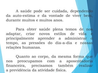 A saúde pode ser cuidada, dependendo
da auto-estima e da vontade de viver bem,
durante muitos e muitos anos.
Para obter saúde plena temos de nos
adaptar, criar novos estilos de vida e
principalmente aprender a administrar o
tempo, as pressões do dia-a-dia e nossas
relações humanas.
Quanto ao corpo, da mesma forma que
nos preocupamos com a aposentadoria
financeira, precisamos também realizar
a previdência da atividade física.
 