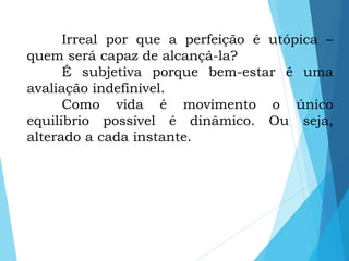 Irreal por que a perfeição é utópica –
quem será capaz de alcançá-la?
É subjetiva porque bem-estar é uma
avaliação indefinível.
Como vida é movimento o único
equilíbrio possível é dinâmico. Ou seja,
alterado a cada instante.
 