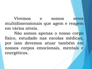 Vivemos e somos seres
multidimensionais que agem e reagem
em vários níveis.
Não somos apenas o nosso corpo
físico, estudado nas escolas médicas,
por isso devemos atuar também em
nossos corpos emocionais, mentais e
energéticos.
 