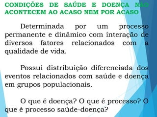 CONDIÇÕES DE SAÚDE E DOENÇA NÃO
ACONTECEM AO ACASO NEM POR ACASO
Determinada por um processo
permanente e dinâmico com interação de
diversos fatores relacionados com a
qualidade de vida.
Possui distribuição diferenciada dos
eventos relacionados com saúde e doença
em grupos populacionais.
O que é doença? O que é processo? O
que é processo saúde-doença?
 