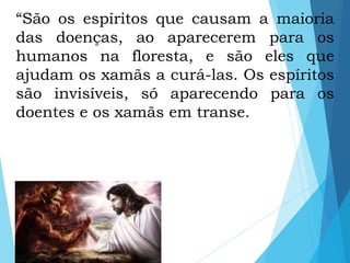 “São os espíritos que causam a maioria
das doenças, ao aparecerem para os
humanos na floresta, e são eles que
ajudam os xamãs a curá-las. Os espíritos
são invisíveis, só aparecendo para os
doentes e os xamãs em transe.
 