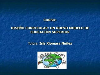 CURSO: DISEÑO CURRICULAR: UN NUEVO MODELO DE EDUCACIÓN SUPERIOR Tutora:  Isis Xiomara Núñez 