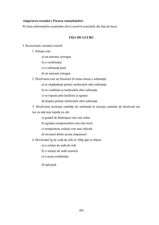 101
Asigurarea retenţiei ( Fixarea cunoştinţelor)
Pe baza informaţiilor acumulate elevii rezolvă exerciţiile din fişa de lucru
FIŞA DE LUCRU
I. Încercuieşte varianta corectă:
1. Soluţia este:
a) un amestec eterogen
b) o combinaţie
c) o substanţă pură
d) un amestec omogen
2. Dizolvarea este un fenomen în urma căruia o substanţă :
a) se răspândeşte printre moleculele altei substanţe
b) se combină cu moleculele altei substanţe
c) se topeşte prin încălzire şi agitare
d) dispare printre moleculele altei substanţe
3. Dizolvarea aceleiaşi cantităţi de substanţă în aceeaşi cantitate de dizolvant are
loc cu atât mai repede cu cât:
a) gradul de fărâmiţare este mai redus
b) agitaţia componenţilor este mai mică
c) temperatura soluţiei este mai ridicată
d) niciunul dintre aceste răspunsuri
4. Dizolvând 5g de sodă de rufe in 100g apă se obţine:
a) o soluţie de sodă de rufe
b) o soluţie de sodă caustică
c) o noua combinaţie
d) apă pură.
 