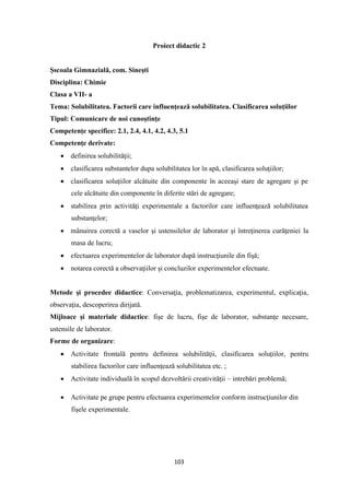103
Proiect didactic 2
Şscoala Gimnazială, com. Sineşti
Disciplina: Chimie
Clasa a VII- a
Tema: Solubilitatea. Factorii care influenţează solubilitatea. Clasificarea soluţiilor
Tipul: Comunicare de noi cunoştinţe
Competenţe specifice: 2.1, 2.4, 4.1, 4.2, 4.3, 5.1
Competenţe derivate:
• definirea solubilităţii;
• clasificarea substantelor dupa solubilitatea lor în apă, clasificarea soluţiilor;
• clasificarea soluţiilor alcătuite din componente în aceeaşi stare de agregare şi pe
cele alcătuite din componente în diferite stări de agregare;
• stabilirea prin activităţi experimentale a factorilor care influenţează solubilitatea
substanţelor;
• mânuirea corectă a vaselor şi ustensilelor de laborator şi întreţinerea curăţeniei la
masa de lucru;
• efectuarea experimentelor de laborator după instrucţiunile din fişă;
• notarea corectă a observaţiilor şi concluzilor experimentelor efectuate.
Metode şi procedee didactice: Conversaţia, problematizarea, experimentul, explicaţia,
observaţia, descoperirea dirijată.
Mijloace şi materiale didactice: fişe de lucru, fişe de laborator, substanţe necesare,
ustensile de laborator.
Forme de organizare:
• Activitate frontală pentru definirea solubilităţii, clasificarea soluţiilor, pentru
stabilirea factorilor care influenţează solubilitatea etc. ;
• Activitate individuală în scopul dezvoltării creativităţii – intrebări problemă;
• Activitate pe grupe pentru efectuarea experimentelor conform instrucţiunilor din
fişele experimentale.
 