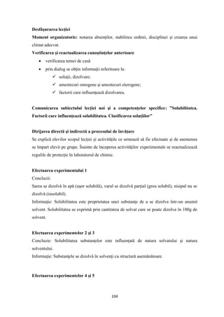 104
Desfăşurarea lecţiei
Moment organizatoric: notarea absenţilor, stabilirea ordinii, disciplinei şi crearea unui
climat adecvat.
Verificarea şi reactualizarea cunoştinţelor anterioare
• verificarea temei de casă
• prin dialog se obţin informaţii referitoare la:
✓ soluţii, dizolvare;
✓ amestecuri omogene şi amestecuri eterogene;
✓ factorii care influenţează dizolvarea.
Comunicarea subiectului lecţiei noi şi a competenţelor specifice: ”Solubilitatea.
Factorii care influenţează solubilitatea. Clasificarea soluţiilor”
Dirijarea directă şi indirectă a procesului de învăţare
Se explică elevilor scopul lecţiei şi activităţile ce urmează să fie efectuate şi de asemenea
se împart elevii pe grupe. Înainte de începerea activităţilor experimentale se reactualizează
regulile de protecţie în laboratorul de chimie.
Efectuarea experimentului 1
Concluzii:
Sarea se dizolvǎ în apǎ (uşor solubilǎ), varul se dizolvǎ parţial (greu solubil), nisipul nu se
dizolvǎ (insolubil).
Informaţie: Solubilitatea este proprietatea unei substanţe de a se dizolva într-un anumit
solvent. Solubilitatea se exprimǎ prin cantitatea de solvat care se poate dizolva în 100g de
solvent.
Efectuarea experimentelor 2 şi 3
Concluzie: Solubilitatea substanţelor este influenţatǎ de natura solvatului şi natura
solventului.
Informaţie: Substanţele se dizolvǎ în solvenţi cu structurǎ asemǎnǎtoare.
Efectuarea experimentelor 4 şi 5
 