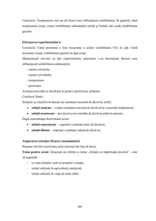 105
Concluzie: Temperatura este un alt factor care influenţeazǎ solubilitatea. În general, când
temperatura creşte, creşte solubilitatea substanţelor solide şi lichide, dar scade solubilitatea
gazelor.
Efectuarea experimentului 6
Concluzie: Când presiunea a fost micşoratǎ, a scǎzut solubilitatea CO2 în apǎ. Când
presiunea creşte, solubilitatea gazelor în apǎ creşte.
Menţioneazǎ elevilor cǎ din experimentele anterioare s-au determinat factorii care
influenţeazǎ solubilitatea substanţelor:
- natura solvatului
- natura solventului
- temperatura
- presiunea.
Aceleaşi activităţi se derulează şi pentru clasificarea soluţiilor.
Concluzii finale:
Soluţiile se clasifică în funcţie de cantitatea maximă de dizolvat, astfel:
• soluţii saturate – conţin cantitatea maximă de dizolvat la o anumită temperatură;
• soluţii nesaturate – pot dizolva noi cantităţi de dizolvat până la saturare.
După concentraţia dizolvatului avem:
• soluţii concentrate – cuprind o cantitate mare de dizolvat;
• soluţii diluate – cuprind o cantitate redusă de dizolvat.
Asigurarea retenţiei (fixarea cunoştinţelor)
Propune elevilor rezolvarea unor exerciţii din fişa de lucru.
Tema pentru acasă: Întocmiţi un referat cu tema: „Soluţii cu importanţă practică” , care
să cuprindă:
- ce sunt soluţiile, cum se prepară o soluţie;
- soluţii utilizate în agricultură, medicină;
- soluţii utilizate în viaţa de toate zilele
 