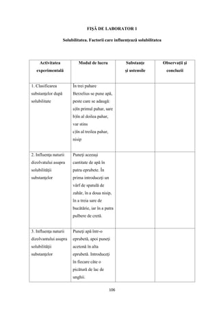 106
FIŞĂ DE LABORATOR 1
Solubilitatea. Factorii care influenţează solubilitatea
Activitatea
experimentală
Modul de lucru Substanţe
şi ustensile
Observaţii şi
concluzii
1. Clasificarea
substanţelor după
solubilitate
În trei pahare
Berzelius se pune apă,
peste care se adaugă:
a)în primul pahar, sare
b)în al doilea pahar,
var stins
c)în al treilea pahar,
nisip
2. Influenţa naturii
dizolvatului asupra
solubilităţii
substanţelor
Puneţi aceeaşi
cantitate de apă în
patru eprubete. În
prima introduceţi un
vârf de spatulă de
zahăr, în a doua nisip,
în a treia sare de
bucătărie, iar în a patra
pulbere de cretă.
3. Influenţa naturii
dizolvantului asupra
solubilităţii
substanţelor
Puneţi apă într-o
eprubetă, apoi puneţi
acetonă în alta
eprubetă. Introduceţi
în fiecare câte o
picătură de lac de
unghii.
 