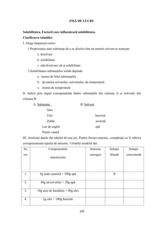 109
FIŞĂ DE LUCRU
Solubilitatea. Factorii care influenţeazǎ solubilitatea.
Clasificarea soluţiilor
I. Alege rǎspunsul corect:
1.Proprietatea unei substanţe de a se dizolva într-un anumit solvent se numeşte:
a. dizolvare
b. solubilitate
c. atât dizolvare cât şi solubilitate
2.Solubilitatea substanţelor solide depinde:
a. numai de felul substanţelor
b. de natura solvatului, solventului, de temperaturǎ
c. numai de temperaturǎ
II. Indicǎ prin sǎgeţi corespondenţa dintre substanţele din coloana A şi solvenţii din
coloana B:
A. Substanţa B. Solvent
Sare
Ulei benzinǎ
Zahǎr acetonǎ
Lac de unghii apă
Piatră vanată
III. Analizaţi datele din tabelul de mai jos. Pentru fiecare amestec, completaţi cu X rubrica
corespunzatoare tipului de amestec. Urmăriţi modelul dat.
Nr.
crt.
Componentele
amestecului
Amestec
eterogen
Soluţie
diluată
Soluţie
concentrată
1. 5g soda caustică + 300g apă X
2. 80g alcool etilic + 20g apă
3. 10g sare de bucătărie + 80g ulei
4. 2g ulei + 100g benzină
 