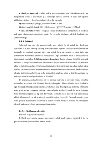 11
• dizolvare exotermă – soluţi a căror temperatură este mai ridicată comparativ cu
temperatura initială a solventului şi a substanţei care se dizolvă. În acest caz raportul
căldurilor este invers decât în cazul precedent. De exemplu:
a) dizolvarea H2SO4 în apă, dizolvarea NaOH în apă;
b) dizolvarea SO2 în apă: SO2 + H2O(dizolvant) soluţie + 7,5Kcal
• lipsa efectului termic – soluţii cu variaţii foarte mici de temperature. În acest caz
cele două călduri sunt aproximativ egale. De exemplu: dizolvarea sării de bucătărie sau
zahărului în apă.
1.1.3. Solvenţi
Solventul este una din componentele unei soluţii, în el având loc dizolvarea
solvatului. Cei mai întâlniţi solvenţi sunt substanţele lichide. Lichidele sunt formate din
molecule în continuă mişcare, între care există forţe de atracţie a căror tărie este
determinată de structura chimică a moleculelor. După caracterul polar al moleculelor se
disting două mari clase de lichide: polare şi nepolare. Pentru că orice lichid îşi păstrează
volumul la temperatură constantă, înseamnă că forţele molecule sunt destul de puternice
chiar la lichidele nepolare. Conform definiţiei dizolvării, particulele de solvat trebuie să se
desfacă, iar moleculele de solvent trebuie să permită dispersarea solvatului. Deci forţele de
atracţie dintre molecule trebuie să fie compatibile unele cu altele şi doar în acest caz ele
vor reprezenta factorul predominant al dizovării.
De exemplu, cristalele ionice se vor dizolva mai bine în solvenţii polari, cristalele
moleculare vor fi mai bine dizolvate în solvenţi nepolari. Hidrocarburile nu se dizolvă în
apă deoarece diferenţa dintre forţele dezvoltate de cele două tipuri de molecule este foarte
mare şi nu se pot compensa reciproc; hidrocarburile se dizolvă unele în altele deoarece
toate formează legături de tip van der Waals. Metalele nu se dizolvă fără transformare
chimică într-un solvent, ele se dizolvă numai în topituri de metale. Cristalele atomice, cum
sunt: grafitul, diamantul nu se dizolvă in nici un solvent, pentru că niciunul nu este capabil
să rupă legătura covalentă a acestor reţele cristaline.
1.1.3.1. Clasificarea solvenţilor
Solvenţii se pot clasifica astfel:
1. După proprietăţile donor- acceptoare, adică după natura participării lor la
procesele interacţiunilor acido- bazice, avem:
 