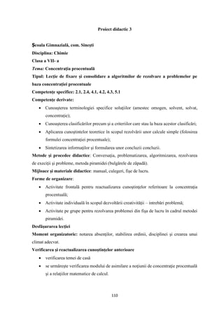 110
Proiect didactic 3
Școala Gimnazială, com. Sineşti
Disciplina: Chimie
Clasa a VII- a
Tema: Concentraţia procentuală
Tipul: Lecţie de fixare şi consolidare a algoritmilor de rezolvare a problemelor pe
baza concentraţiei procentuale
Competenţe specifice: 2.1, 2.4, 4.1, 4.2, 4.3, 5.1
Competenţe derivate:
• Cunoaşterea terminologiei specifice soluţiilor (amestec omogen, solvent, solvat,
concentraţie);
• Cunoaşterea clasificărilor precum şi a criteriilor care stau la baza acestor clasificări;
• Aplicarea cunoştintelor teoretice în scopul rezolvării unor calcule simple (folosirea
formulei concentraţiei procentuale);
• Sintetizarea informaţilor şi formularea unor concluzii concluzii.
Metode şi procedee didactice: Conversaţia, problematizarea, algoritmizarea, rezolvarea
de execiţii şi probleme, metoda piramidei (bulgărele de zăpadă).
Mijloace şi materiale didactice: manual, culegeri, fişe de lucru.
Forme de organizare:
• Activitate frontală pentru reactualizarea cunoştinţelor referitoare la concentraţia
procentuală;
• Activitate individuală în scopul dezvoltării creativităţii – intrebări problemă;
• Activitate pe grupe pentru rezolvarea problemei din fişa de lucru în cadrul metodei
piramidei.
Desfăşurarea lecţiei
Moment organizatoric: notarea absenţilor, stabilirea ordinii, disciplinei şi crearea unui
climat adecvat.
Verificarea şi reactualizarea cunoştinţelor anterioare
• verificarea temei de casă
• se urmăreşte verificarea modului de asimilare a noţiunii de concentraţie procentuală
şi a relaţiilor matematice de calcul.
 