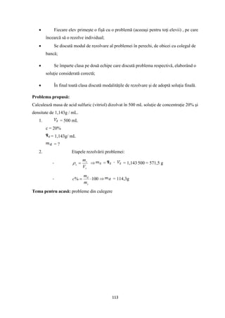 113
• Fiecare elev primeşte o fişă cu o problemă (aceeaşi pentru toţi elevii) , pe care
încearcă să o rezolve individual;
• Se discută modul de rezolvare al problemei în perechi, de obicei cu colegul de
bancă;
• Se împarte clasa pe două echipe care discută problema respectivă, elaborând o
soluţie considerată corectă;
• În final toată clasa discută modalităţile de rezolvare şi de adoptă soluţia finală.
Problema propusă:
Calculează masa de acid sulfuric (vitriol) dizolvat în 500 mL soluţie de concentraţie 20% şi
densitate de 1,143g / mL.
1. = 500 mL
c = 20%
= 1,143g/ mL
= ?
2. Etapele rezolvării problemei:
-
s
s
s
V
m
=
  = = 1,143.
500 = 571,5 g
- 100
% 
=
s
d
m
m
c  = 114,3g
Tema pentru acasă: probleme din culegere
 