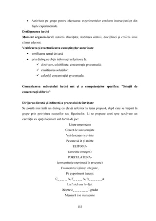 115
• Activitate pe grupe pentru efectuarea experimentelor conform instrucţiunilor din
fişele experimentale.
Desfăşurarea lecţiei
Moment organizatoric: notarea absenţilor, stabilirea ordinii, disciplinei şi crearea unui
climat adecvat.
Verificarea şi reactualizarea cunoştinţelor anterioare
• verificarea temei de casă
• prin dialog se obţin informaţii referitoare la:
✓ dizolvare, solubilitate, concentraţia procentuală;
✓ clasificarea soluţiilor;
✓ calculul concentraţiei procentuale.
Comunicarea subiectului lecţiei noi şi a competenţelor specifice: ”Soluţii de
concentraţii diferite”
Dirijarea directă şi indirectă a procesului de învăţare
Se poartă mai întâi un dialog cu elevii referitor la tema propusă, după care se împart în
grupe prin potrivirea nasturilor sau figurinelor. Li se propune apoi spre rezolvare un
exerciţiu cu spaţii lacunare sub formă de joc:
Litere amestecate
Corect de sunt aranjate
Vei descoperi cuvinte
Pe care să le ţii minte
ELITOSU-
(amestec omogen)
PORCULATENA-
(concentraţie exprimată în procente)
Enumeră trei ştiinţe integrate,
Pe experiment bazate:
C_ _ _ _ A, F_ _ _ _ A, B_ _ _ _ _ _A
La fizică am învăţat
Despre c_ _ _ _ __ _ l gradat
Mensură i se mai spune
 