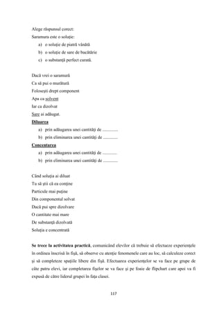 117
Alege răspunsul corect:
Saramura este o soluţie:
a) o soluţie de piatră vânătă
b) o soluţie de sare de bucătărie
c) o substanţă perfect curată.
Dacă vrei o saramură
Ca să pui o murătură
Foloseşti drept component
Apa ca solvent
Iar ca dizolvat
Sare ai adăugat.
Diluarea
a) prin adăugarea unei cantităţi de ..............
b) prin eliminarea unei cantităţi de .............
Concentarea
a) prin adăugarea unei cantităţi de .............
b) prin eliminarea unei cantităţi de .............
Când soluţia ai diluat
Tu să ştii că ea conţine
Particule mai puţine
Din componentul solvat
Dacă pui spre dizolvare
O cantitate mai mare
De substanţă dizolvată
Soluţia e concentrată
Se trece la activitatea practică, comunicând elevilor că trebuie să efectueze experienţele
în ordinea înscrisă în fişă, să observe cu atenţie fenomenele care au loc, să calculeze corect
şi să completeze spaţiile libere din fişă. Efectuarea experienţelor se va face pe grupe de
câte patru elevi, iar completarea fişelor se va face şi pe foaie de flipchart care apoi va fi
expusă de către liderul grupei în faţa clasei.
 