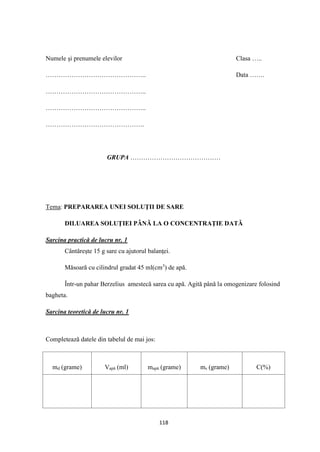 118
Numele şi prenumele elevilor Clasa …..
……………………………………….. Data …….
………………………………………..
………………………………………..
……………………………………….
GRUPA ……………………………………
Tema: PREPARAREA UNEI SOLUŢII DE SARE
DILUAREA SOLUŢIEI PÂNĂ LA O CONCENTRAŢIE DATĂ
Sarcina practică de lucru nr. 1
Cântăreşte 15 g sare cu ajutorul balanţei.
Măsoară cu cilindrul gradat 45 ml(cm3
) de apă.
Într-un pahar Berzelius amestecă sarea cu apă. Agită până la omogenizare folosind
bagheta.
Sarcina teoretică de lucru nr. 1
Completează datele din tabelul de mai jos:
md (grame) Vapă (ml) mapă (grame) ms (grame) C(%)
 