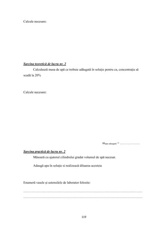 119
Calcule necesare:
Sarcina teoretică de lucru nr. 2
Calculează masa de apă ce trebuie adăugată în soluţie pentru ca, concentraţia să
scadă la 20%
Calcule necesare:
mapa adaugată = ………………
Sarcina practică de lucru nr. 2
Măsoară cu ajutorul cilindrului gradat volumul de apă necesar.
Adaugă apa în soluţie si realizează diluarea acesteia
Enumeră vasele şi ustensilele de laborator folosite:
………………………………………………………………………………………………
………………………………………………………………………………………………
 