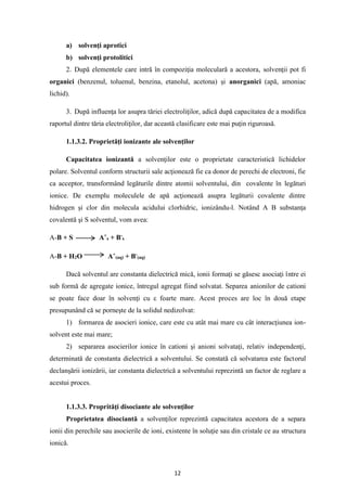 12
a) solvenţi aprotici
b) solvenţi protolitici
2. După elementele care intră în compoziţia moleculară a acestora, solvenţii pot fi
organici (benzenul, toluenul, benzina, etanolul, acetona) şi anorganici (apă, amoniac
lichid).
3. După influenţa lor asupra tăriei electroliţilor, adică după capacitatea de a modifica
raportul dintre tăria electroliţilor, dar această clasificare este mai puţin riguroasă.
1.1.3.2. Proprietăţi ionizante ale solvenţilor
Capacitatea ionizantă a solvenţilor este o proprietate caracteristică lichidelor
polare. Solventul conform structurii sale acţionează fie ca donor de perechi de electroni, fie
ca acceptor, transformând legăturile dintre atomii solventului, din covalente în legături
ionice. De exemplu moleculele de apă acţionează asupra legăturii covalente dintre
hidrogen şi clor din molecula acidului clorhidric, ionizându-l. Notând A B substanţa
covalentă şi S solventul, vom avea:
A-B + S A+
s + B-
s
A-B + H2O A+
(aq) + B-
(aq)
Dacă solventul are constanta dielectrică mică, ionii formaţi se găsesc asociaţi între ei
sub formă de agregate ionice, întregul agregat fiind solvatat. Separea anionilor de cationi
se poate face doar în solvenţi cu ε foarte mare. Acest proces are loc în două etape
presupunând că se porneşte de la solidul nedizolvat:
1) formarea de asocieri ionice, care este cu atât mai mare cu cât interacţiunea ion-
solvent este mai mare;
2) separarea asocierilor ionice în cationi şi anioni solvataţi, relativ independenţi,
determinată de constanta dielectrică a solventului. Se constată că solvatarea este factorul
declanşării ionizării, iar constanta dielectrică a solventului reprezintă un factor de reglare a
acestui proces.
1.1.3.3. Proprităţi disociante ale solvenţilor
Proprietatea disociantă a solvenţilor reprezintă capacitatea acestora de a separa
ionii din perechile sau asocierile de ioni, existente în soluţie sau din cristale ce au structura
ionică.
 