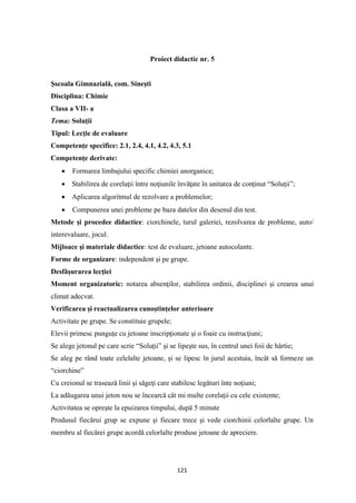 121
Proiect didactic nr. 5
Şscoala Gimnazială, com. Sineşti
Disciplina: Chimie
Clasa a VII- a
Tema: Soluţii
Tipul: Lecţie de evaluare
Competenţe specifice: 2.1, 2.4, 4.1, 4.2, 4.3, 5.1
Competenţe derivate:
• Formarea limbajului specific chimiei anorganice;
• Stabilirea de corelaţii între noţiunile învăţate în unitatea de conţinut “Soluţii”;
• Aplicarea algoritmul de rezolvare a problemelor;
• Compunerea unei probleme pe baza datelor din desenul din test.
Metode şi procedee didactice: ciorchinele, turul galeriei, rezolvarea de probleme, auto/
interevaluare, jocul.
Mijloace şi materiale didactice: test de evaluare, jetoane autocolante.
Forme de organizare: independent şi pe grupe.
Desfăşurarea lecţiei
Moment organizatoric: notarea absenţilor, stabilirea ordinii, disciplinei şi crearea unui
climat adecvat.
Verificarea şi reactualizarea cunoştinţelor anterioare
Activitate pe grupe. Se constituie grupele;
Elevii primesc punguţe cu jetoane inscripţionate şi o foaie cu instrucţiuni;
Se alege jetonul pe care scrie “Soluţii” şi se lipeşte sus, în centrul unei foii de hârtie;
Se aleg pe rând toate celelalte jetoane, şi se lipesc în jurul acestuia, încât să formeze un
“ciorchine”
Cu creionul se trasează linii şi săgeţi care stabilesc legături înte noţiuni;
La adăugarea unui jeton nou se încearcă cât mi multe corelaţii cu cele existente;
Activitatea se opreşte la epuizarea timpului, după 5 minute
Produsul fiecărui grup se expune şi fiecare trece şi vede ciorchinii celorlalte grupe. Un
membru al fiecărei grupe acordă celorlalte produse jetoane de apreciere.
 