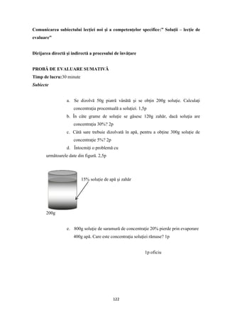 122
Comunicarea subiectului lecţiei noi şi a competenţelor specifice:” Soluţii – lecţie de
evaluare”
Dirijarea directă şi indirectă a procesului de învăţare
PROBĂ DE EVALUARE SUMATIVĂ
Timp de lucru:30 minute
Subiecte
a. Se dizolvă 50g piatră vânătă şi se obţin 200g soluţie. Calculaţi
concentraţia procentuală a soluţiei. 1,5p
b. În câte grame de soluţie se găsesc 120g zahăr, dacă soluţia are
concentraţia 30%? 2p
c. Câtă sare trebuie dizolvată în apă, pentru a obţine 300g soluţie de
concentraţie 5%? 2p
d. Întocmiţi o problemă cu
următoarele date din figură. 2,5p
15% soluţie de apă şi zahăr
200g
e. 800g soluţie de saramură de concentraţie 20% pierde prin evaporare
400g apă. Care este concentraţia soluţiei rămase? 1p
1p oficiu
 