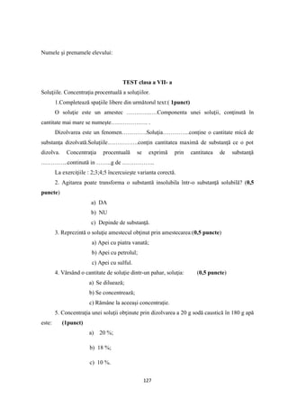 127
Numele şi prenumele elevului:
TEST clasa a VII- a
Soluţiile. Concentraţia procentuală a soluţiilor.
1.Completează spaţiile libere din următorul text:( 1punct)
O soluţie este un amestec …………….Componenta unei soluţii, conţinută în
cantitate mai mare se numeşte………………. .
Dizolvarea este un fenomen………….Soluţia…………..conţine o cantitate mică de
substanţa dizolvată.Soluţiile…………….conţin cantitatea maximă de substanţă ce o pot
dizolva. Concentraţia procentuală se exprimă prin cantitatea de substanţă
…………..continută in ……..g de ……………..
La exerciţiile : 2;3;4;5 încercuieşte varianta corectă.
2. Agitarea poate transforma o substantă insolubila într-o substanţă solubilă? (0,5
puncte)
a) DA
b) NU
c) Depinde de substanţă.
3. Reprezintă o soluţie amestecul obţinut prin amestecarea:(0,5 puncte)
a) Apei cu piatra vanată;
b) Apei cu petrolul;
c) Apei cu sulful.
4. Vărsând o cantitate de soluţie dintr-un pahar, soluţia: (0,5 puncte)
a) Se diluează;
b) Se concentrează;
c) Rămâne la aceeaşi concentraţie.
5. Concentraţia unei soluţii obţinute prin dizolvarea a 20 g sodă caustică în 180 g apă
este: (1punct)
a) 20 %;
b) 18 %;
c) 10 %.
 