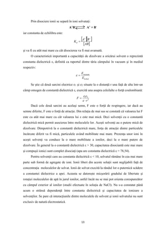 13
Prin disociere ionii se separă în ioni solvataţi:
A+
B-
A+
+ B-
iar constanta de echilibru este:
  
 
AB
B
A
Kd
−
+
=
şi va fi cu atât mai mare cu cât disocierea va fi mai avansată.
O caracteristică importantă a capacităţii de dizolvare a oricărui solvent o reprezintă
constanta dielectrică ε, definită ca raportul dintre tăria câmpului în vacuum şi în mediul
respectiv:
lichid
vacuum
E
E
=

Se ştie că două sarcini electrice e1 şi e2 situate la o distanţă r una faţă de alta într-un
câmp omogen de constantă dielectrică ε, exercită una asupra celeilalte o forţă coulombiană:
2
2
1
r
e
e
F

=

Dacă cele două sarcini au acelaşi semn, F este o forţă de respingere, iar dacă au
semne diferite, F este o forţă de atracţie. Din relaţia de mai sus se constată că valoarea lui F
este cu atât mai mare cu cât valoarea lui ε este mai mică. Deci solvenţii cu o constantă
dielectrică mică permit asocierea între moleculele lor. Aceşti solvenţi au o putere mică de
dizolvare. Dimpotrivă la o constantă dielectrică mare, forţa de atracţie dintre particulele
încărcate diferit va fi mică, particulele având mobilitate mai mare. Prezenţa unor ioni în
aceşti solvenţi va conduce la o mare mobilitate a ionilor, deci la o mare putere de
dizolvare. În general la o constantă dielectrică ε > 30, capacitatea disociantă este mai mare
şi compuşii ionici sunt complet disociaţi (apa are constanta dielectrică ε = 78,54).
Pentru solvenţii care au constanta dielectrică ε < 10, solvatul rămâne în cea mai mare
parte sub formă de agregate de ioni. Ionii liberi din aceste soluţii sunt neglijabili faţă de
concentraţia moleculelor de solvat. Ionii de solvat execită la rândul lor o puternică scădere
a constantei dielectrice a apei. Aceasta se datoreşte micşorării gradului de libertate şi
rotaţiei moleculelor de apă în jurul ionilor, astfel încât nu se mai pot orienta corespunzător
cu câmpul exterior al ionilor (studii efectuate în soluţia de NaCl). Nu s-a constatat până
acum o strânsă dependenţă între constanta dielectrică şi capacitatea de ionizare a
solvenţilor. Se pare că interacţiunile dintre moleculele de solvent şi ionii solvatului nu sunt
exclusiv de natură electrostatică.
 