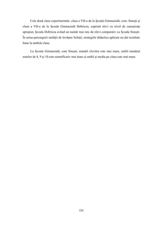 131
Cele două clase experimentale, clasa a VII-a de la Şcoala Gimnazială, com. Sineşti şi
clasa a VII-a de la Şcoala Gimnazială Dobricea, cuprind elevi cu nivel de cunoştinţe
apropiat, Şcoala Dobricea având un număr mai mic de elevi comparativ cu Şcoala Sineşti.
În urma parcurgerii unităţii de învăţare Soluţii, strategiile didactice aplicate au dat rezultate
bune la ambele clase.
La Şcoala Gimnazială, com Sineşti, numărl elevilor este mai mare, astfel numărul
notelor de 8, 9 şi 10 este semnificativ mai mare şi astfel şi media pe clasa este mai mare.
 