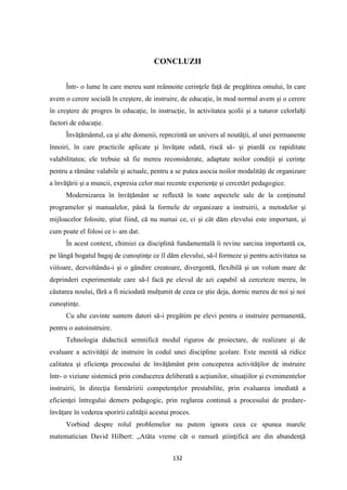 132
CONCLUZII
Într- o lume în care mereu sunt reânnoite cerinţele faţă de pregătirea omului, în care
avem o cerere socială în creştere, de instruire, de educaţie, în mod normal avem şi o cerere
în creştere de progres în educaţie, în instrucţie, în activitatea şcolii şi a tuturor celorlalţi
factori de educaţie.
Învăţământul, ca şi alte domenii, reprezintă un univers al noutăţii, al unei permanente
înnoiri, în care practicile aplicate şi învăţate odată, riscă să- şi piardă cu rapiditate
valabilitatea; ele trebuie să fie mereu reconsiderate, adaptate noilor condiţii şi cerinţe
pentru a rămâne valabile şi actuale, pentru a se putea asocia noilor modalităţi de organizare
a învăţării şi a muncii, expresia celor mai recente experienţe şi cercetări pedagogice.
Modernizarea în învăţământ se reflectă în toate aspectele sale de la conţinutul
programelor şi manualelor, până la formele de organizare a instruirii, a metodelor şi
mijloacelor folosite, ştiut fiind, că nu numai ce, ci şi cât dăm elevului este important, şi
cum poate el folosi ce i- am dat.
În acest context, chimiei ca disciplină fundamentală îi revine sarcina importantă ca,
pe lângă bogatul bagaj de cunoştinţe ce îl dăm elevului, să-l formeze şi pentru activitatea sa
viitoare, dezvoltându-i şi o gândire creatoare, divergentă, flexibilă şi un volum mare de
deprinderi experimentale care să-l facă pe elevul de azi capabil să cerceteze mereu, în
căutarea noului, fără a fi niciodată mulţumit de ceea ce ştie deja, dornic mereu de noi şi noi
cunoştinţe.
Cu alte cuvinte suntem datori să-i pregătim pe elevi pentru o instruire permanentă,
pentru o autoinstruire.
Tehnologia didactică semnifică modul riguros de proiectare, de realizare şi de
evaluare a activităţii de instruire în codul unei discipline şcolare. Este menită să ridice
calitatea şi eficienţa procesului de învăţământ prin conceperea activităţilor de instruire
într- o viziune sistemică prin conducerea deliberată a acţiunilor, situaţiilor şi evenimentelor
instruirii, în direcţia formăriirii competenţelor prestabilite, prin evaluarea imediată a
eficienţei întregului demers pedagogic, prin reglarea continuă a procesului de predare-
învăţare în vederea sporirii calităţii acestui proces.
Vorbind despre rolul problemelor nu putem ignora ceea ce spunea marele
matematician David Hilbert: „Atâta vreme cât o ramură ştiinţifică are din abundenţă
 