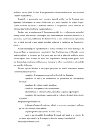 133
probleme, ea este plină de viaţă. Lipsa problemelor denotă atrofierea sau încetarea unei
cercetări independente” .
Execiţiile şi problemele sunt necesare, datorită rolului lor în formarea unor
deprinderi independente de muncă intelectuală şi a unor capacităţi de gândire logică.
Metoda rezolvării de execiţii şi probleme contribuie la însuşirea mai clară a noţiunilor de
chimie şi dau viaţă formulelor şi reacţiilor chimice.
În afara unor scopuri cum ar fi: formarea capacităţii de a corela anumite noţiuni şi
anumiţi factori, de a transfera cunoştinţele, de a formula ipoteze, de a stabili concluzii, de a
generaliza, rezolvarea problemelor de chimie trebuie să mai urmărească şi cuprinderea
într- o formă concisă a unor aspecte esenţiale calitative şi cantitative ale fenomenelor
chimice.
Rezolvarea execiţiilor şi problemelor de chimie constituie şi un foarte bun mijloc de
fixare, verificare şi sistematizare a cunoştinţelor. Dată fiind importanţa problemelor pentru
învăţarea chimiei şi deoarece, pe de o parte, este greu să se găsească probleme pentru
fiecare noţiune atinsă în lecţii, iar pe de alta, dispunând de un timp restrâns pentru acest
gen de activitate, rezolvarea problemelor de chimie se va folosi concomitent cu alte metode
sau procedee de învăţare.
În urma aplicării la clase a activităţilor proiectate am urmărit următoarele aspecte
comportamentale ale elevior:
- capacitatea de a opera cu cunoştinţele şi deprinderile dobândite;
- capacitatea de analiză, de sistematizare, de genaralizare, de concluzionare
teoretică;
- capacitatea dezvoltării gândirii ştiinţifice;
- capacitatea de a opera cu calcule matematice;
- adaptabilitatea de a lucra în echipă, spiritul de cooperare şi participare;
- capacitatea de investigare experimentală şi realizarea legăturii dintre teorie
şi practică.
Progrese înregistrate la clasă:
- învăţarea se bazează în mai mare măsură pe cooperare, participare, analogie,
pe cercetare, căutare şi descoperire;
- creşterea gradului de coeziune în cadrul clasei;
- elevii şi- au îmbunătăţit deprinderile de muncă individuală şi în colectiv, de
rezolvare a problemelor şi de a organiza şi urmări un experiment la clasă.
Dificultăţi întâlnite la clase:
 